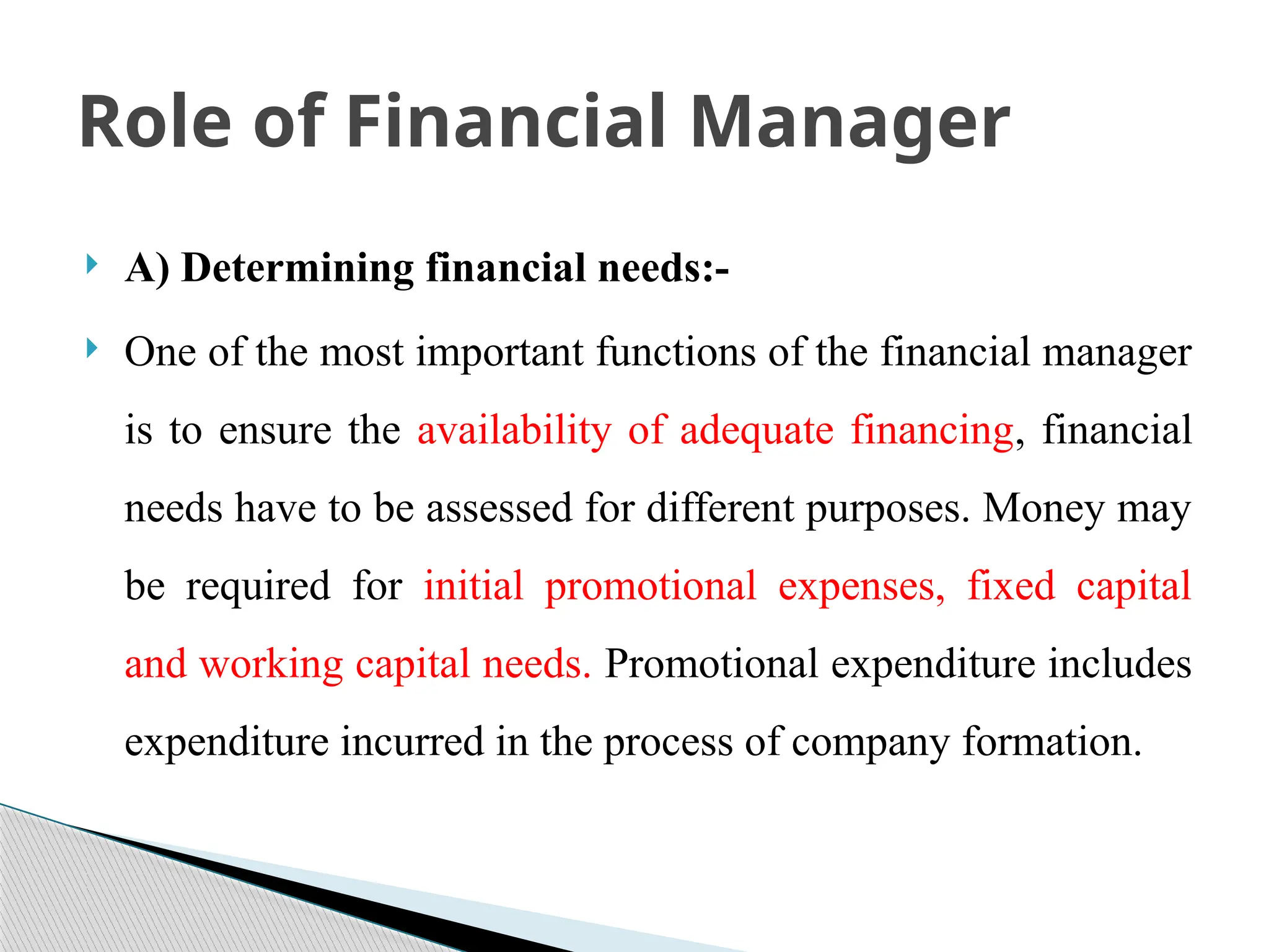  A) Determining financial needs:-
 One of the most important functions of the financial manager
is to ensure the availability of adequate financing, financial
needs have to be assessed for different purposes. Money may
be required for initial promotional expenses, fixed capital
and working capital needs. Promotional expenditure includes
expenditure incurred in the process of company formation.
Role of Financial Manager
 