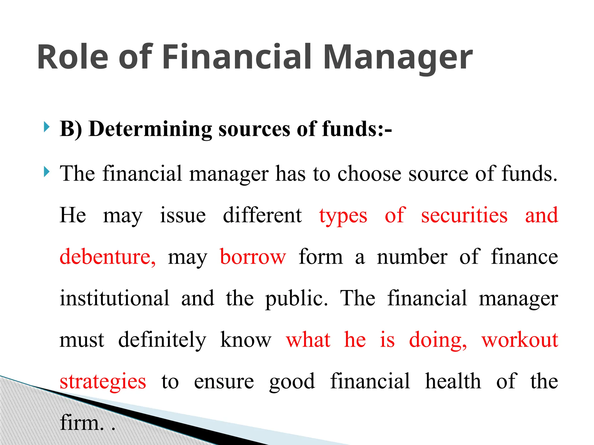  B) Determining sources of funds:-
 The financial manager has to choose source of funds.
He may issue different types of securities and
debenture, may borrow form a number of finance
institutional and the public. The financial manager
must definitely know what he is doing, workout
strategies to ensure good financial health of the
firm. .
Role of Financial Manager
 