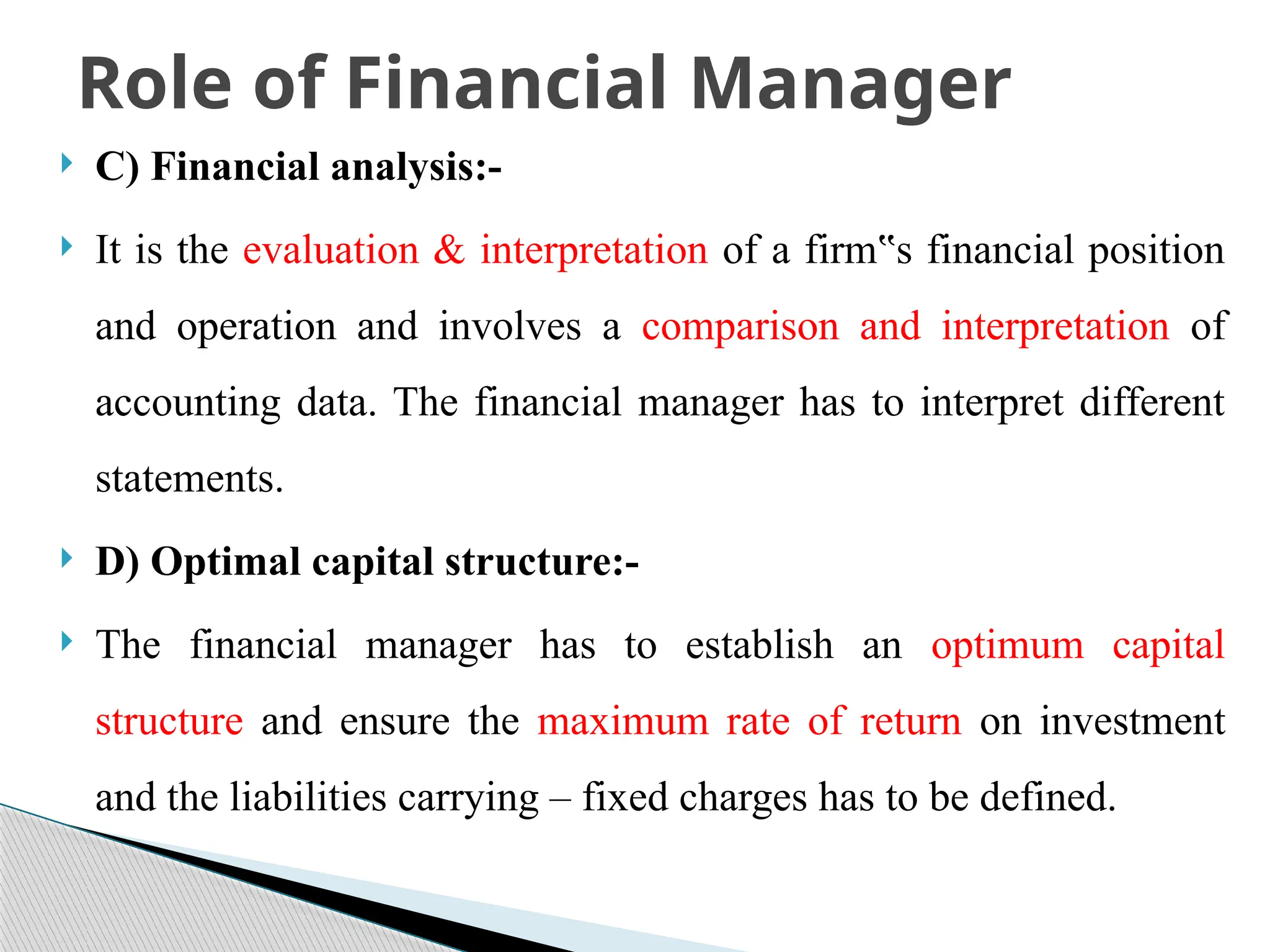  C) Financial analysis:-
 It is the evaluation & interpretation of a firm s financial position
‟
and operation and involves a comparison and interpretation of
accounting data. The financial manager has to interpret different
statements.
 D) Optimal capital structure:-
 The financial manager has to establish an optimum capital
structure and ensure the maximum rate of return on investment
and the liabilities carrying – fixed charges has to be defined.
Role of Financial Manager
 