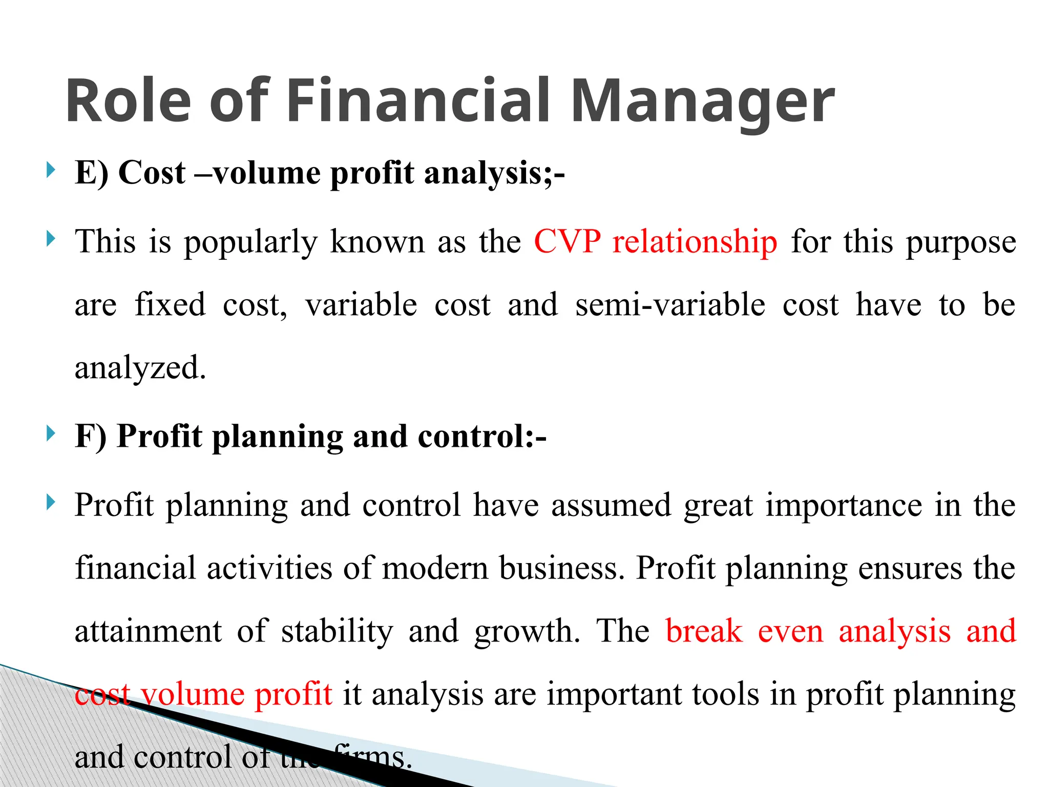  E) Cost –volume profit analysis;-
 This is popularly known as the CVP relationship for this purpose
are fixed cost, variable cost and semi-variable cost have to be
analyzed.
 F) Profit planning and control:-
 Profit planning and control have assumed great importance in the
financial activities of modern business. Profit planning ensures the
attainment of stability and growth. The break even analysis and
cost volume profit it analysis are important tools in profit planning
and control of the firms.
Role of Financial Manager
 