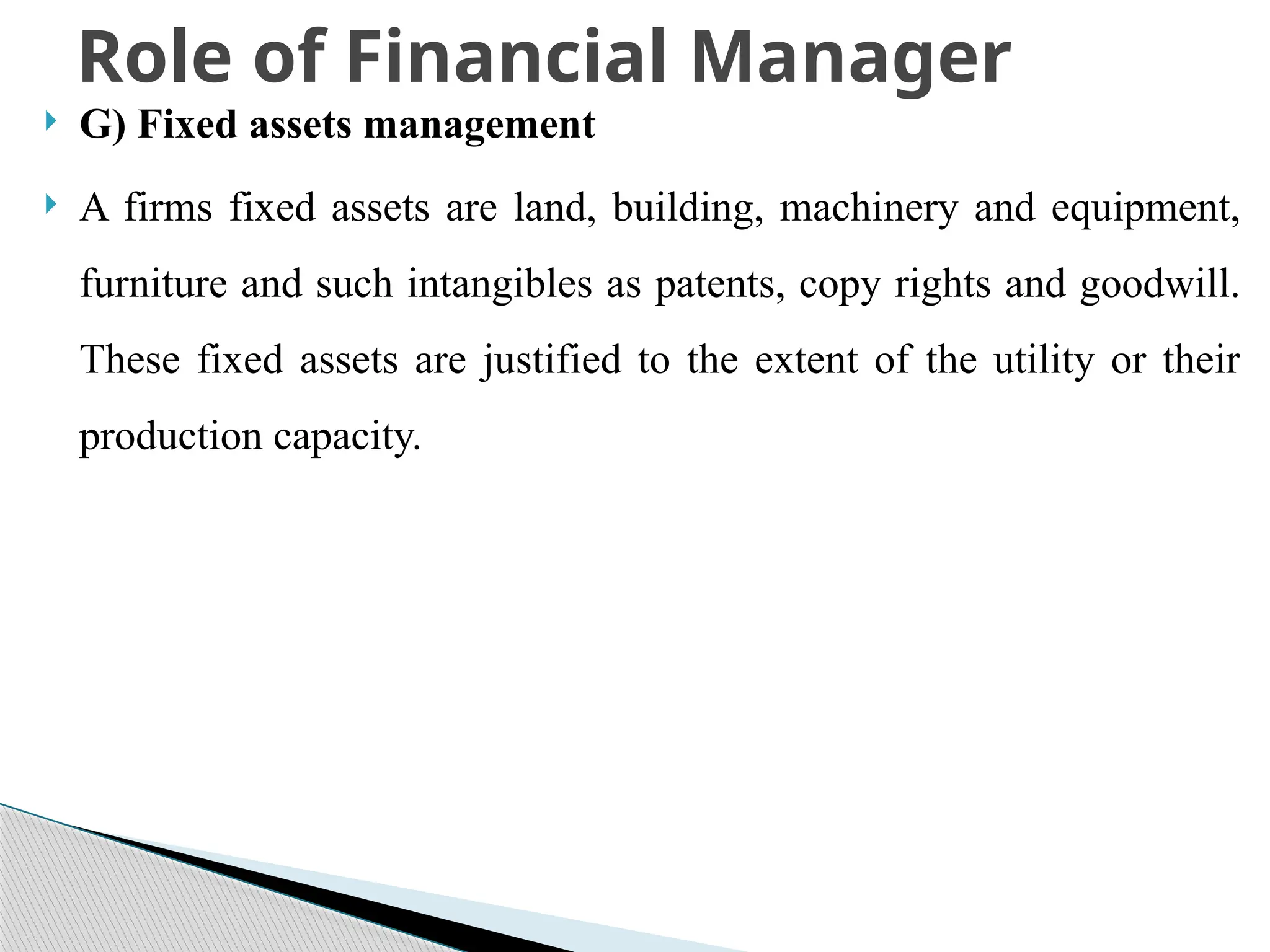  G) Fixed assets management
 A firms fixed assets are land, building, machinery and equipment,
furniture and such intangibles as patents, copy rights and goodwill.
These fixed assets are justified to the extent of the utility or their
production capacity.
Role of Financial Manager
 