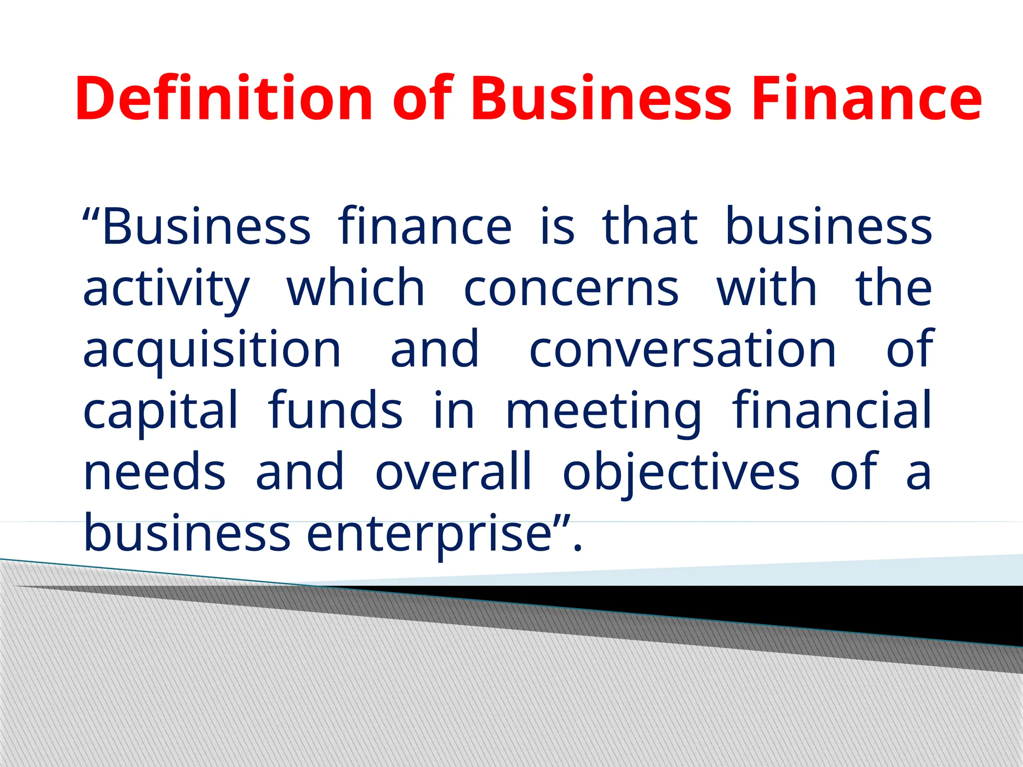 Definition of Business Finance
“Business finance is that business
activity which concerns with the
acquisition and conversation of
capital funds in meeting financial
needs and overall objectives of a
business enterprise”.
 