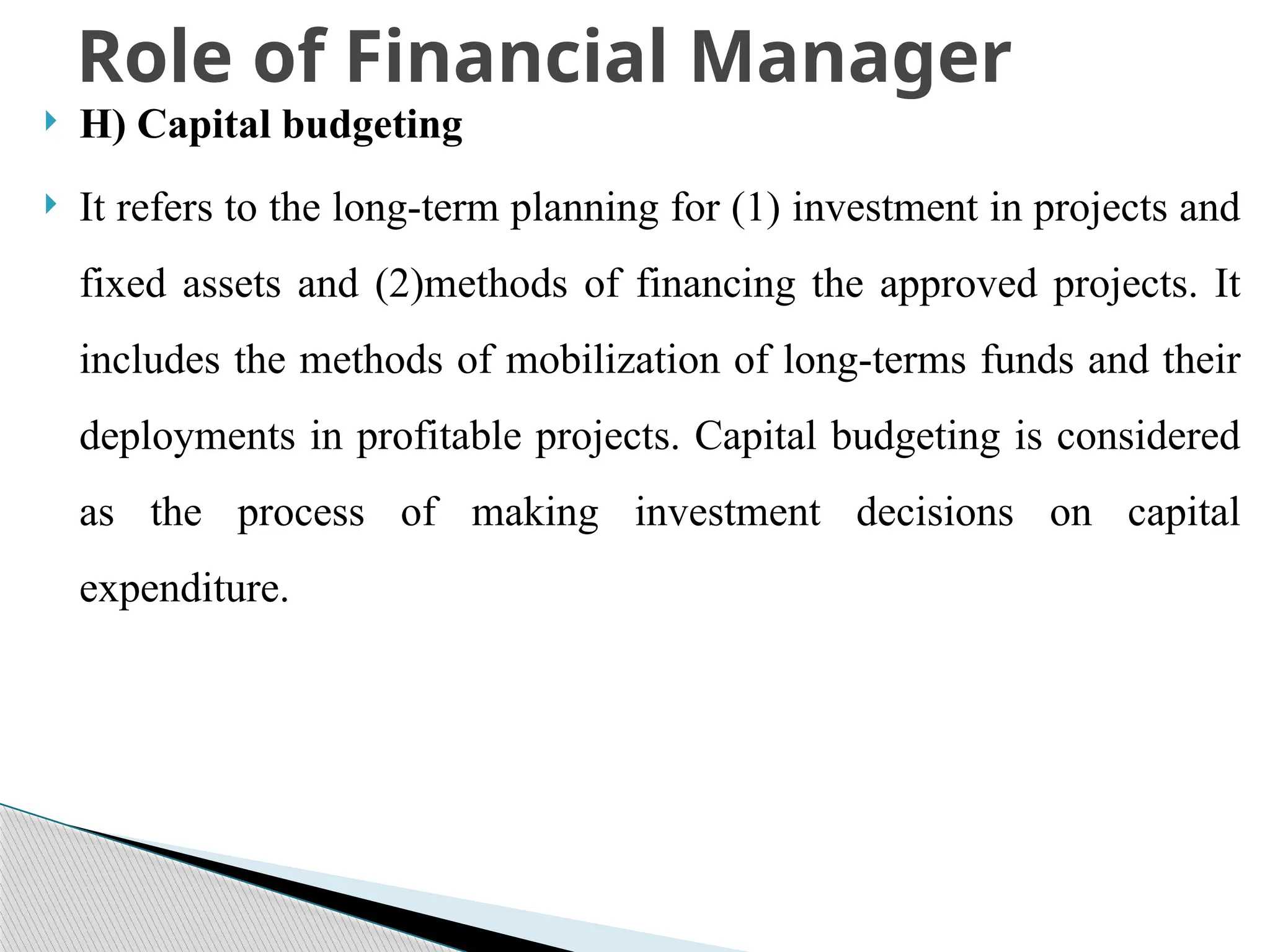  H) Capital budgeting
 It refers to the long-term planning for (1) investment in projects and
fixed assets and (2)methods of financing the approved projects. It
includes the methods of mobilization of long-terms funds and their
deployments in profitable projects. Capital budgeting is considered
as the process of making investment decisions on capital
expenditure.
Role of Financial Manager
 
