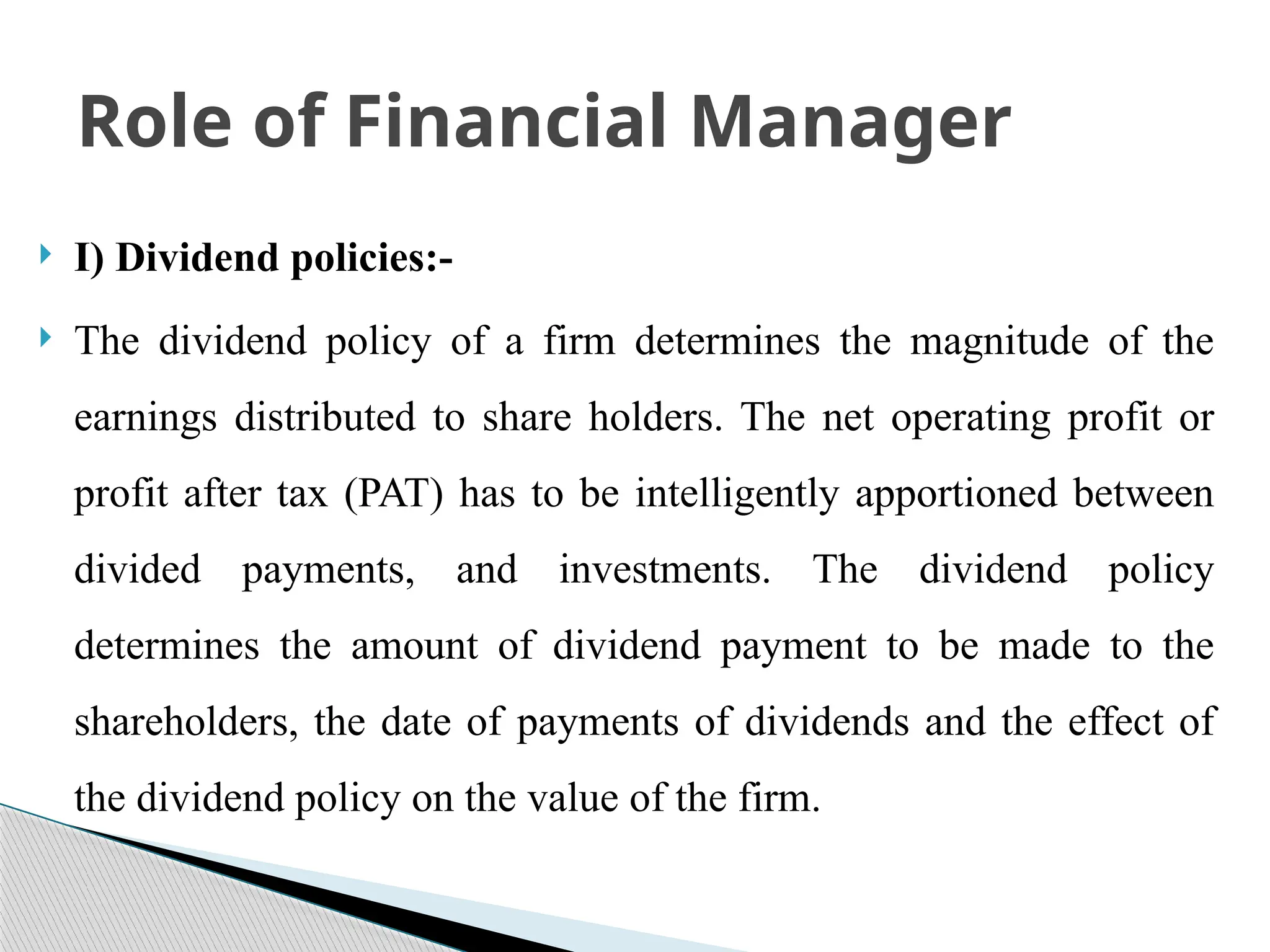  I) Dividend policies:-
 The dividend policy of a firm determines the magnitude of the
earnings distributed to share holders. The net operating profit or
profit after tax (PAT) has to be intelligently apportioned between
divided payments, and investments. The dividend policy
determines the amount of dividend payment to be made to the
shareholders, the date of payments of dividends and the effect of
the dividend policy on the value of the firm.
Role of Financial Manager
 