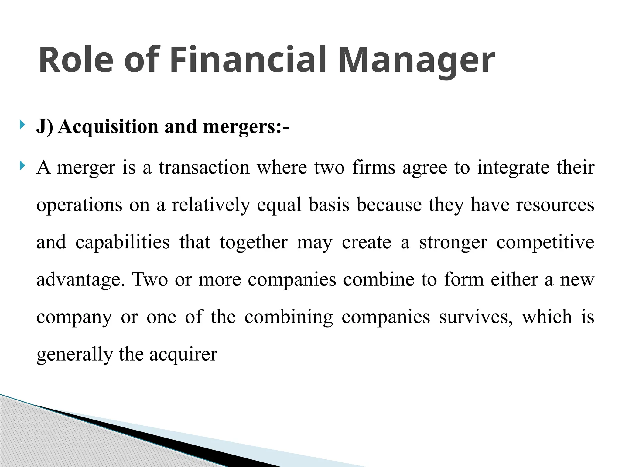  J) Acquisition and mergers:-
 A merger is a transaction where two firms agree to integrate their
operations on a relatively equal basis because they have resources
and capabilities that together may create a stronger competitive
advantage. Two or more companies combine to form either a new
company or one of the combining companies survives, which is
generally the acquirer
Role of Financial Manager
 
