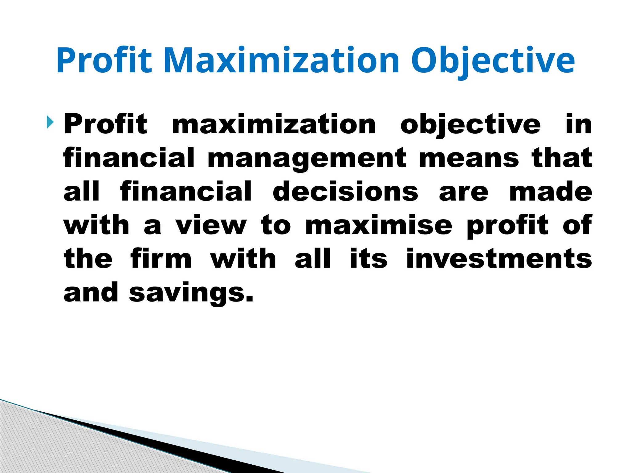  Profit maximization objective in
financial management means that
all financial decisions are made
with a view to maximise profit of
the firm with all its investments
and savings.
Profit Maximization Objective
 