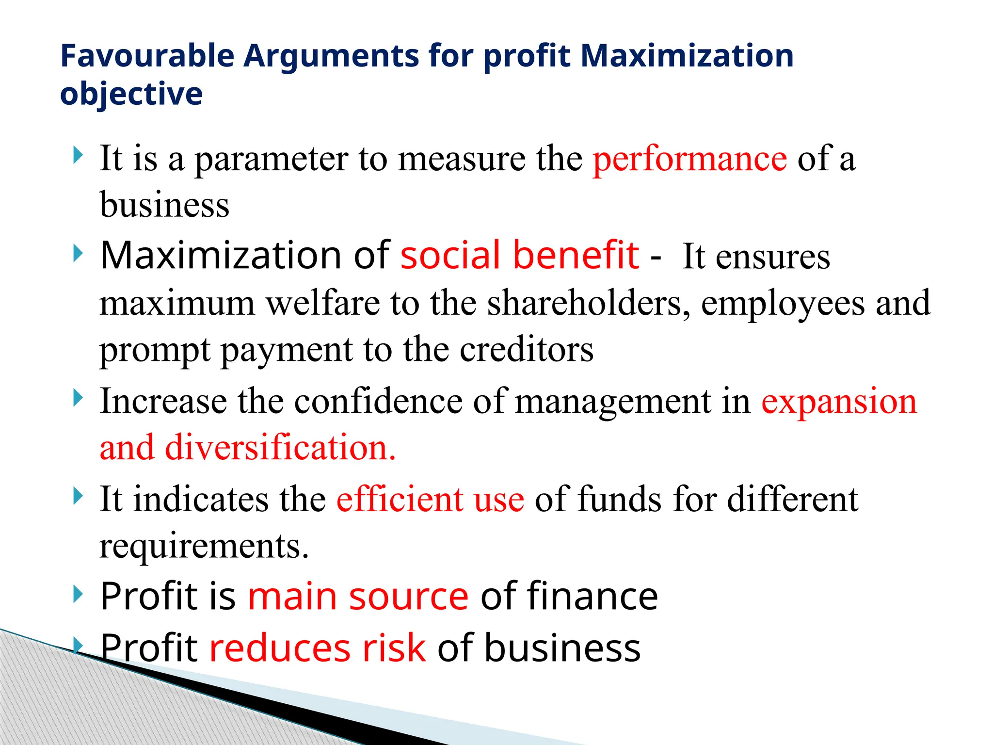  It is a parameter to measure the performance of a
business
 Maximization of social benefit - It ensures
maximum welfare to the shareholders, employees and
prompt payment to the creditors
 Increase the confidence of management in expansion
and diversification.
 It indicates the efficient use of funds for different
requirements.
 Profit is main source of finance
 Profit reduces risk of business
Favourable Arguments for profit Maximization
objective
 
