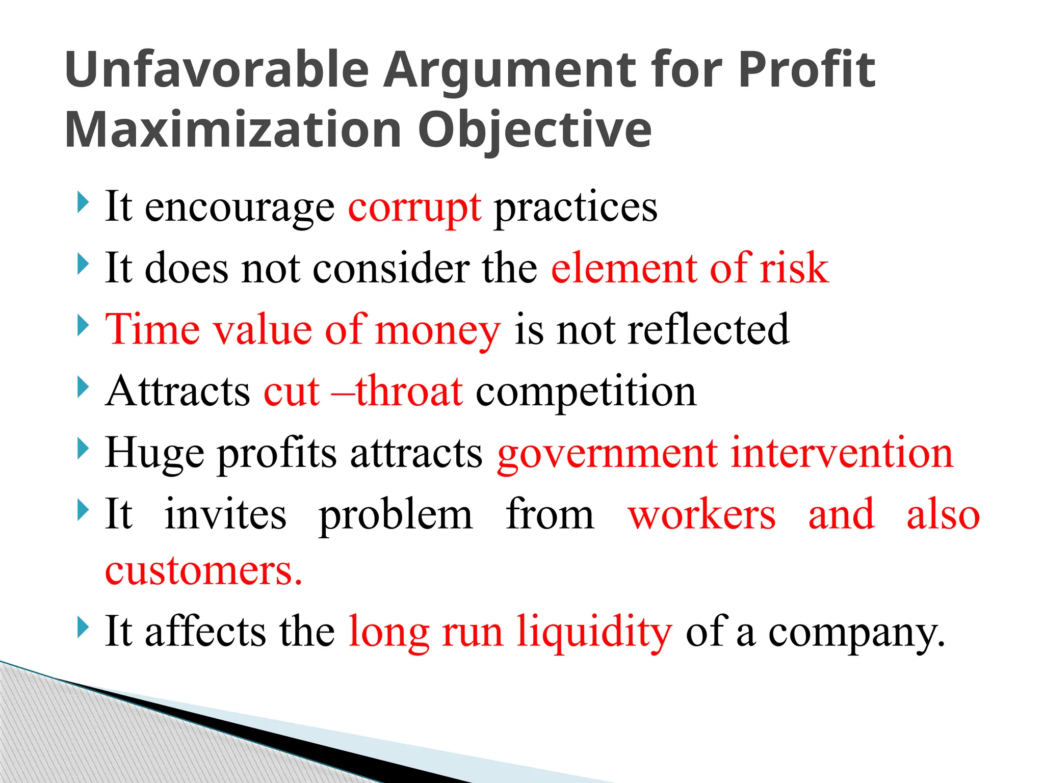  It encourage corrupt practices
 It does not consider the element of risk
 Time value of money is not reflected
 Attracts cut –throat competition
 Huge profits attracts government intervention
 It invites problem from workers and also
customers.
 It affects the long run liquidity of a company.
Unfavorable Argument for Profit
Maximization Objective
 