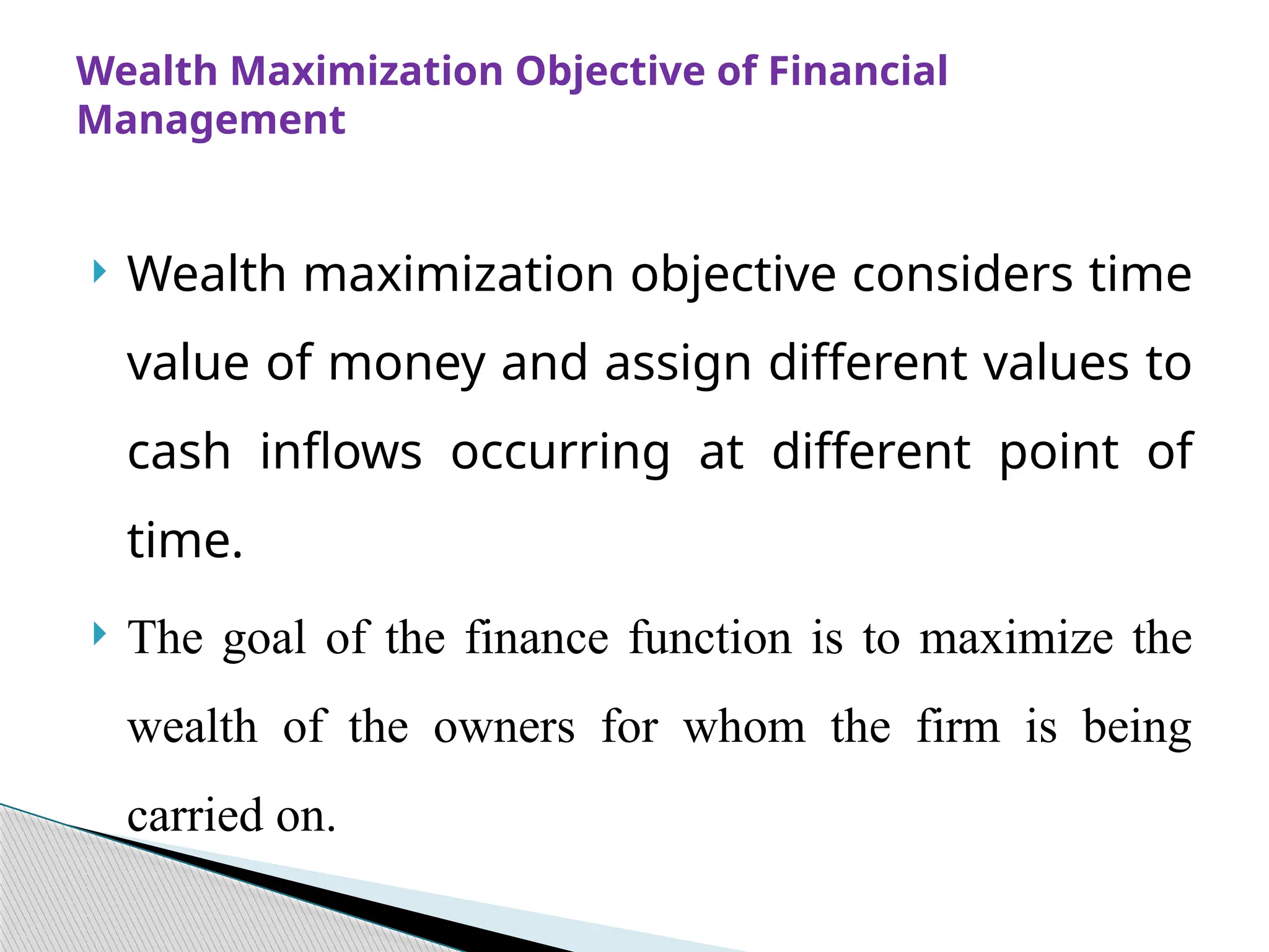  Wealth maximization objective considers time
value of money and assign different values to
cash inflows occurring at different point of
time.
 The goal of the finance function is to maximize the
wealth of the owners for whom the firm is being
carried on.
Wealth Maximization Objective of Financial
Management
 