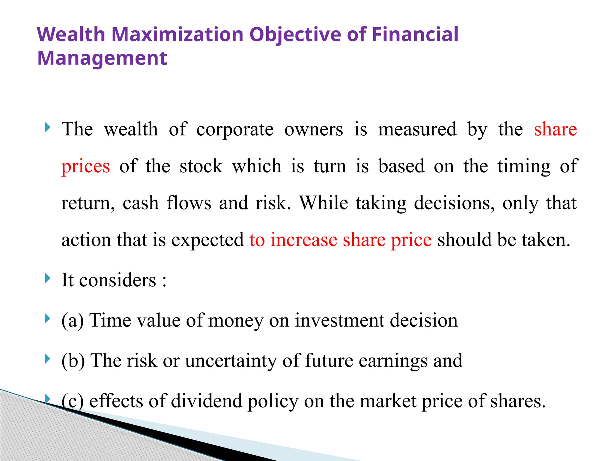  The wealth of corporate owners is measured by the share
prices of the stock which is turn is based on the timing of
return, cash flows and risk. While taking decisions, only that
action that is expected to increase share price should be taken.
 It considers :
 (a) Time value of money on investment decision
 (b) The risk or uncertainty of future earnings and
 (c) effects of dividend policy on the market price of shares.
Wealth Maximization Objective of Financial
Management
 