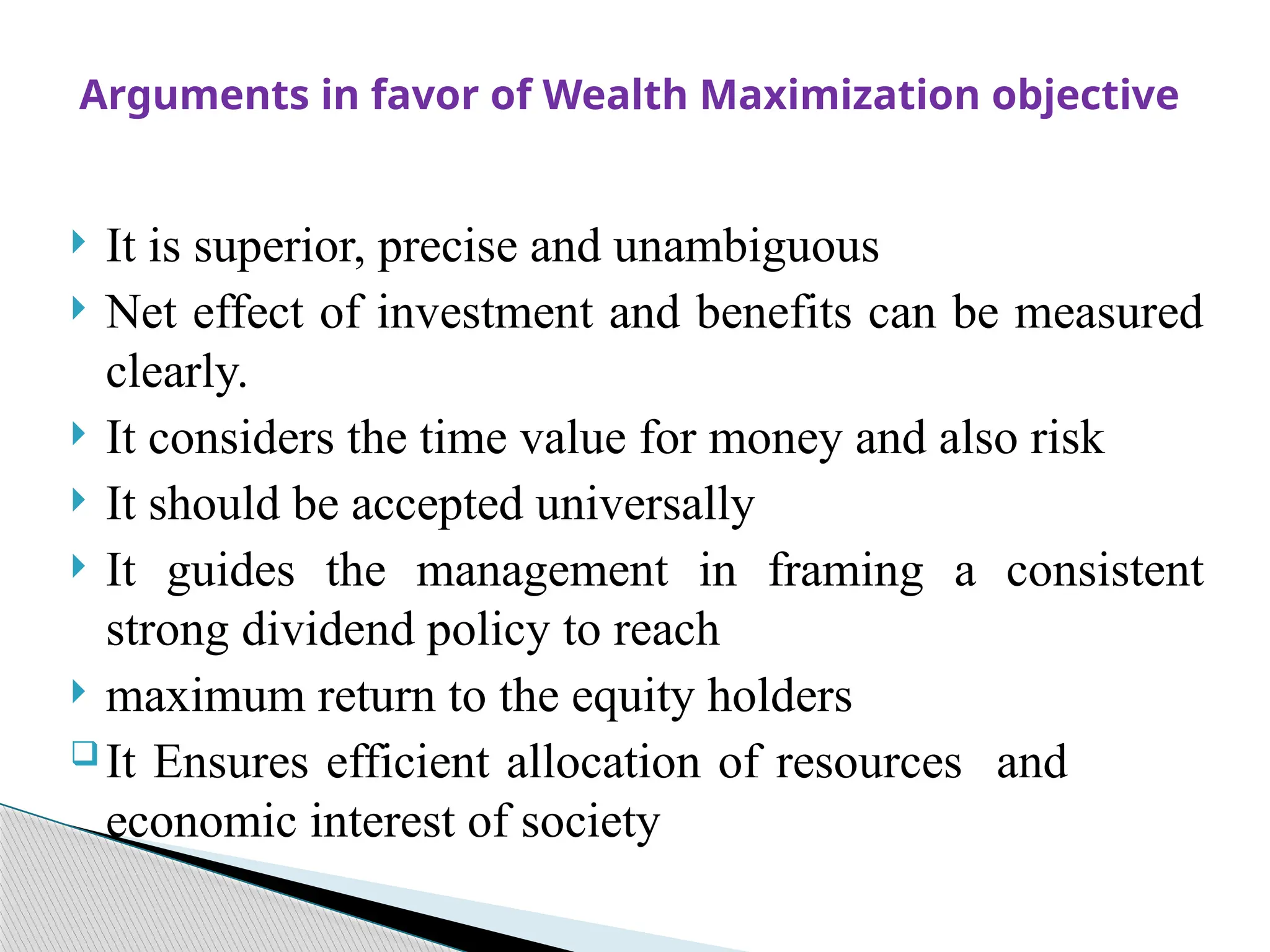 It is superior, precise and unambiguous
 Net effect of investment and benefits can be measured
clearly.
 It considers the time value for money and also risk
 It should be accepted universally
 It guides the management in framing a consistent
strong dividend policy to reach
 maximum return to the equity holders
 It Ensures efficient allocation of resources and
economic interest of society
Arguments in favor of Wealth Maximization objective
 