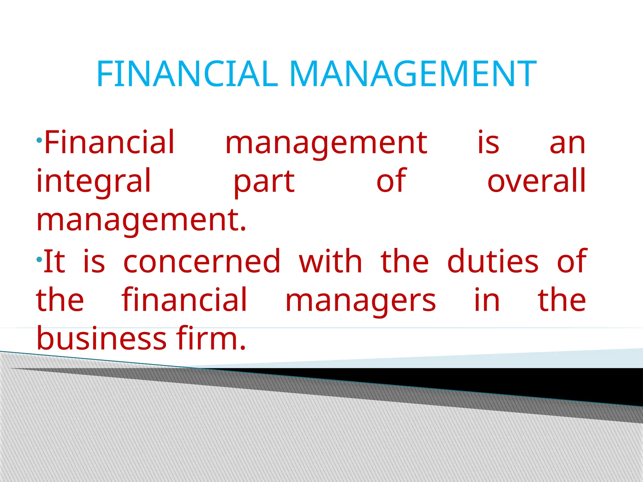 FINANCIAL MANAGEMENT
•Financial management is an
integral part of overall
management.
•It is concerned with the duties of
the financial managers in the
business firm.
 
