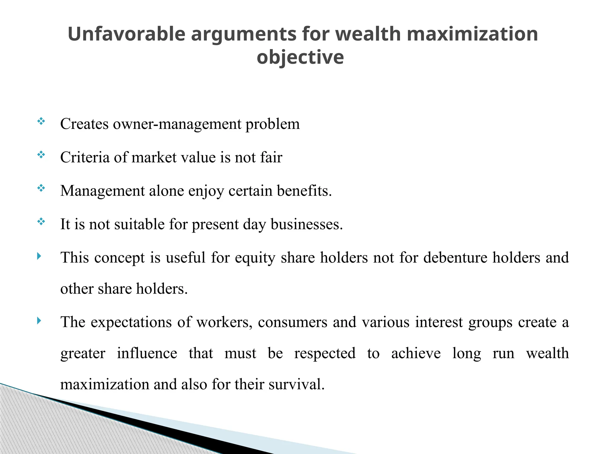  Creates owner-management problem
 Criteria of market value is not fair
 Management alone enjoy certain benefits.
 It is not suitable for present day businesses.
 This concept is useful for equity share holders not for debenture holders and
other share holders.
 The expectations of workers, consumers and various interest groups create a
greater influence that must be respected to achieve long run wealth
maximization and also for their survival.
Unfavorable arguments for wealth maximization
objective
 