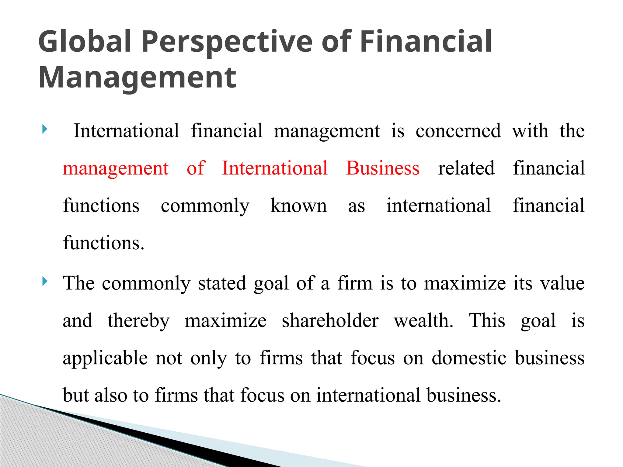  International financial management is concerned with the
management of International Business related financial
functions commonly known as international financial
functions.
 The commonly stated goal of a firm is to maximize its value
and thereby maximize shareholder wealth. This goal is
applicable not only to firms that focus on domestic business
but also to firms that focus on international business.
Global Perspective of Financial
Management
 
