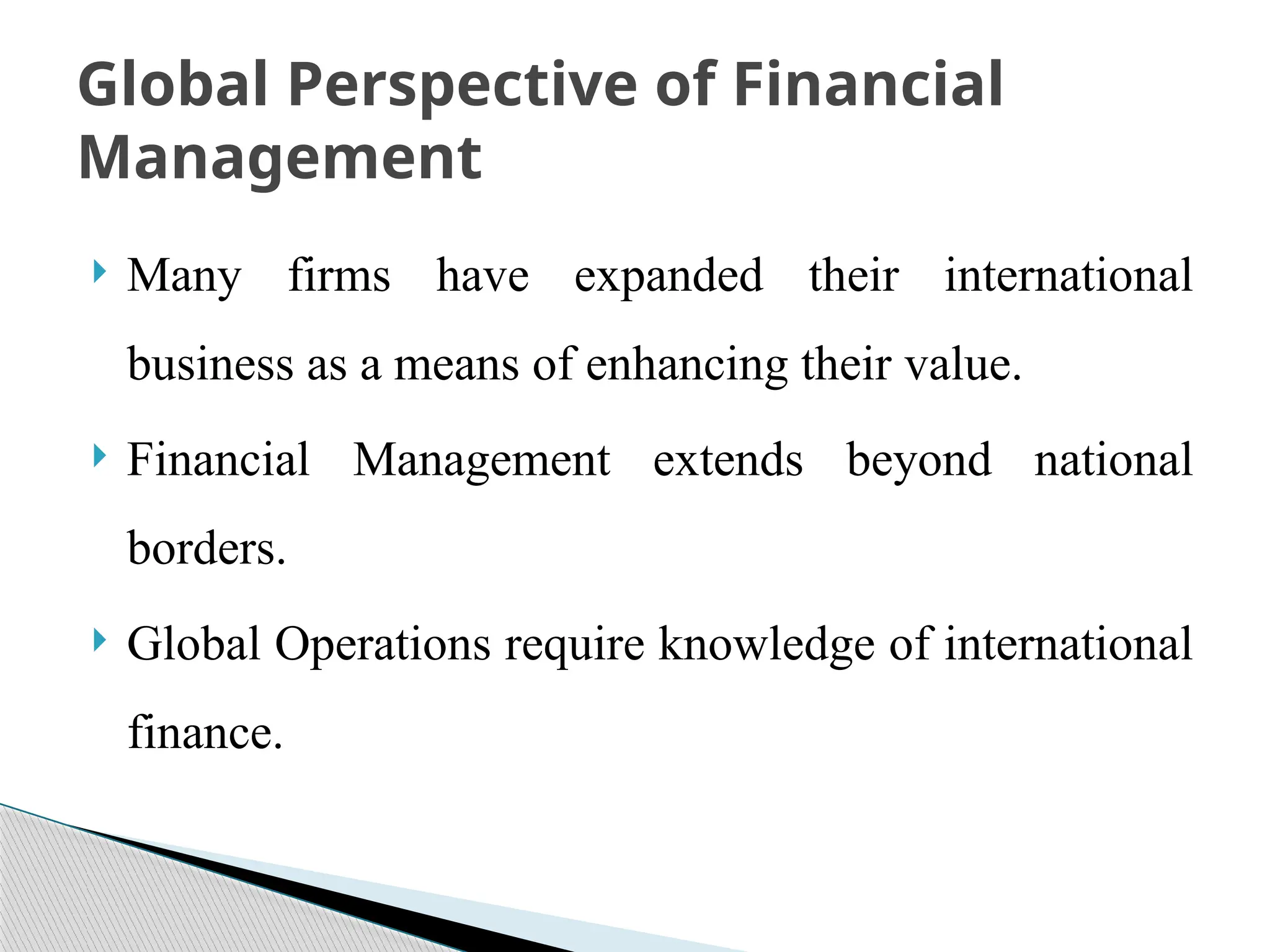  Many firms have expanded their international
business as a means of enhancing their value.
 Financial Management extends beyond national
borders.
 Global Operations require knowledge of international
finance.
Global Perspective of Financial
Management
 
