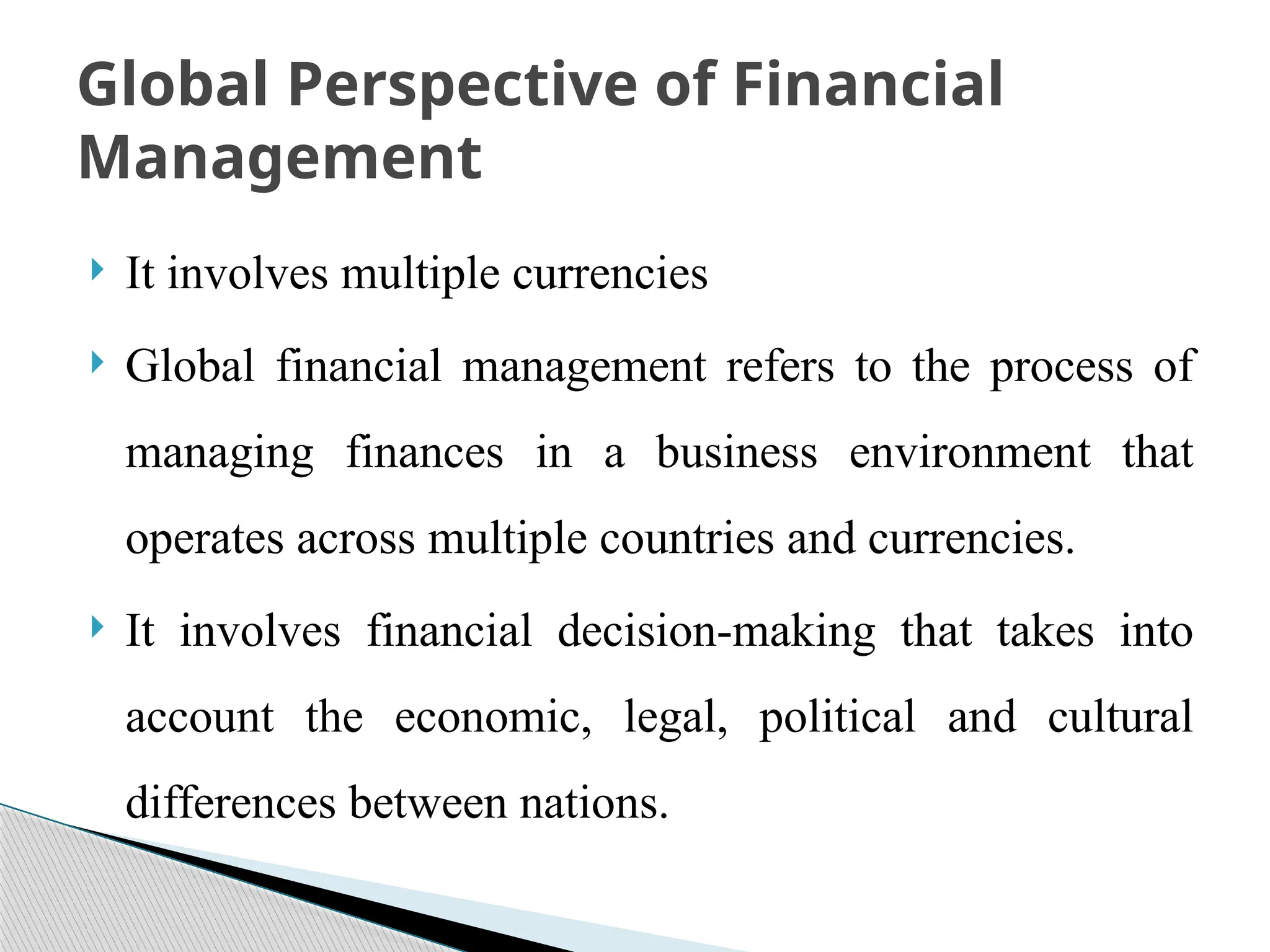  It involves multiple currencies
 Global financial management refers to the process of
managing finances in a business environment that
operates across multiple countries and currencies.
 It involves financial decision-making that takes into
account the economic, legal, political and cultural
differences between nations.
Global Perspective of Financial
Management
 