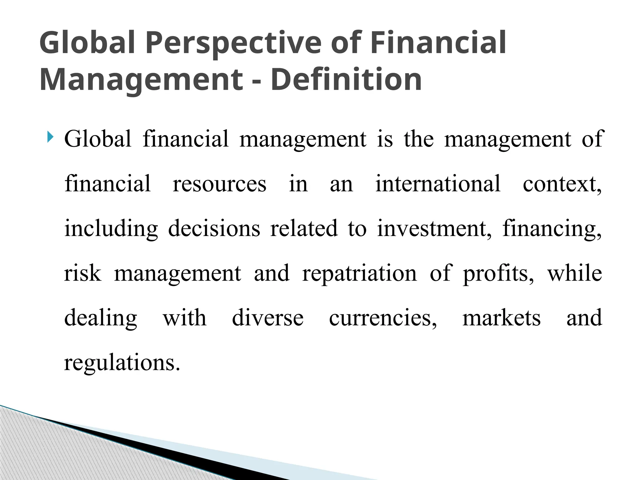  Global financial management is the management of
financial resources in an international context,
including decisions related to investment, financing,
risk management and repatriation of profits, while
dealing with diverse currencies, markets and
regulations.
Global Perspective of Financial
Management - Definition
 