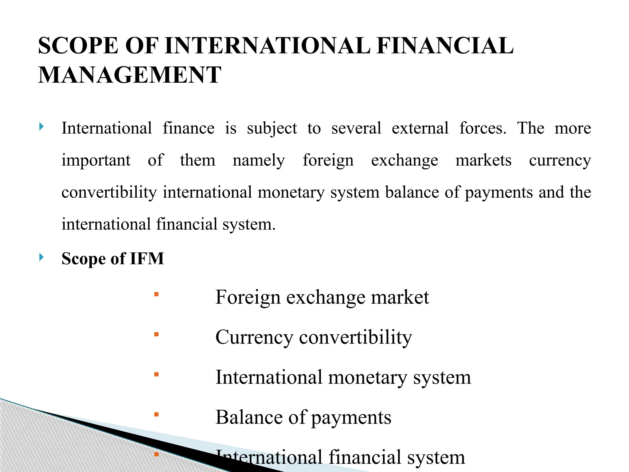  International finance is subject to several external forces. The more
important of them namely foreign exchange markets currency
convertibility international monetary system balance of payments and the
international financial system.
 Scope of IFM
 Foreign exchange market
 Currency convertibility
 International monetary system
 Balance of payments
 International financial system
SCOPE OF INTERNATIONAL FINANCIAL
MANAGEMENT
 