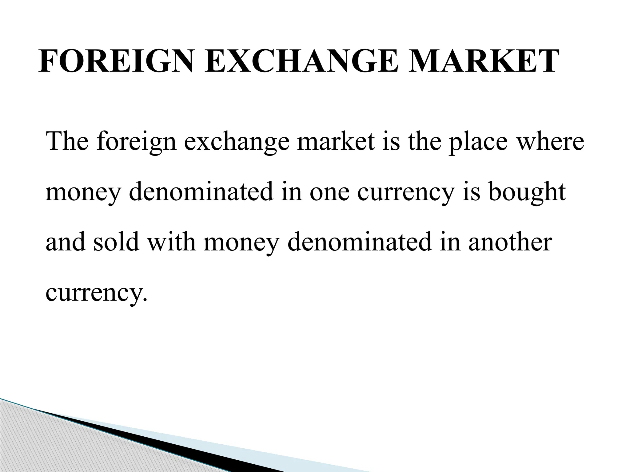 The foreign exchange market is the place where
money denominated in one currency is bought
and sold with money denominated in another
currency.
FOREIGN EXCHANGE MARKET
 