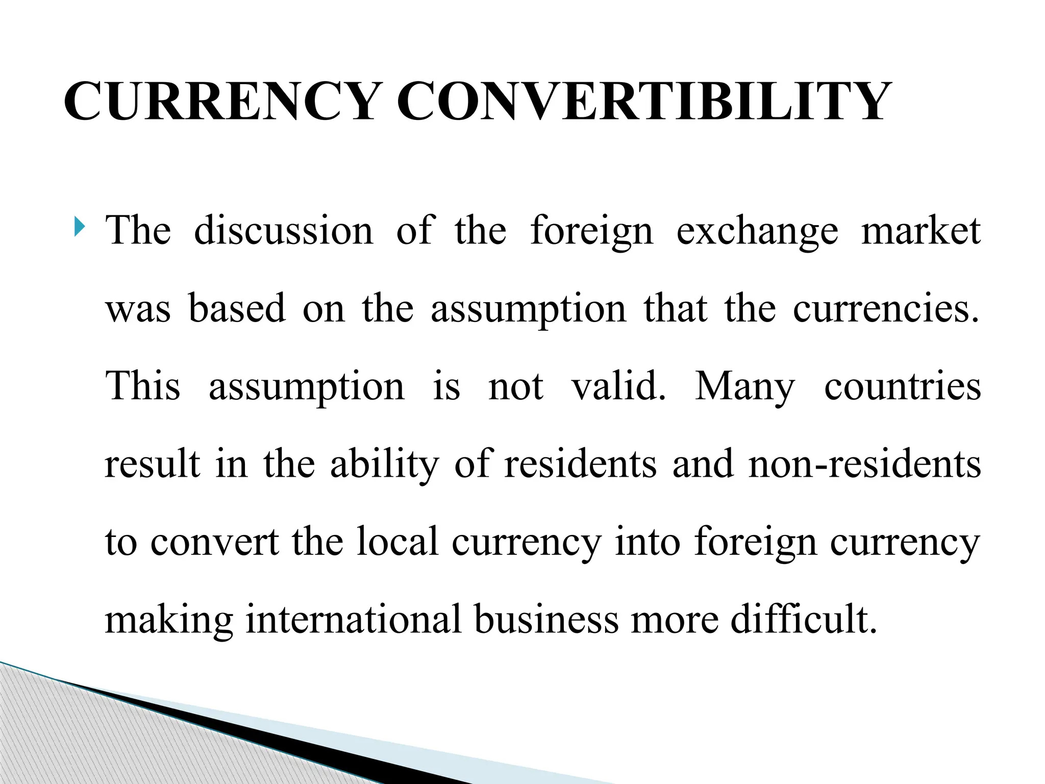  The discussion of the foreign exchange market
was based on the assumption that the currencies.
This assumption is not valid. Many countries
result in the ability of residents and non-residents
to convert the local currency into foreign currency
making international business more difficult.
CURRENCY CONVERTIBILITY
 