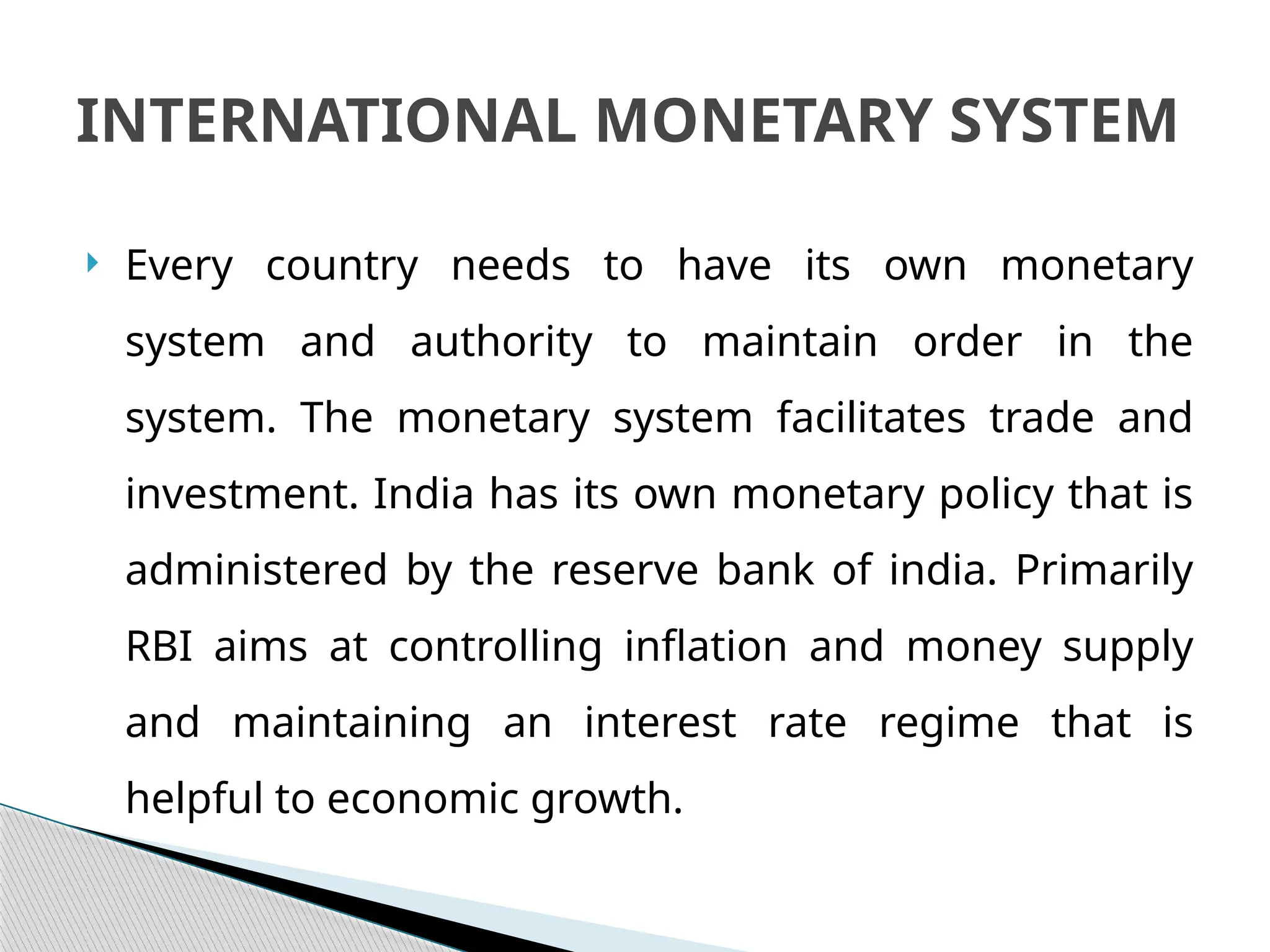  Every country needs to have its own monetary
system and authority to maintain order in the
system. The monetary system facilitates trade and
investment. India has its own monetary policy that is
administered by the reserve bank of india. Primarily
RBI aims at controlling inflation and money supply
and maintaining an interest rate regime that is
helpful to economic growth.
INTERNATIONAL MONETARY SYSTEM
 