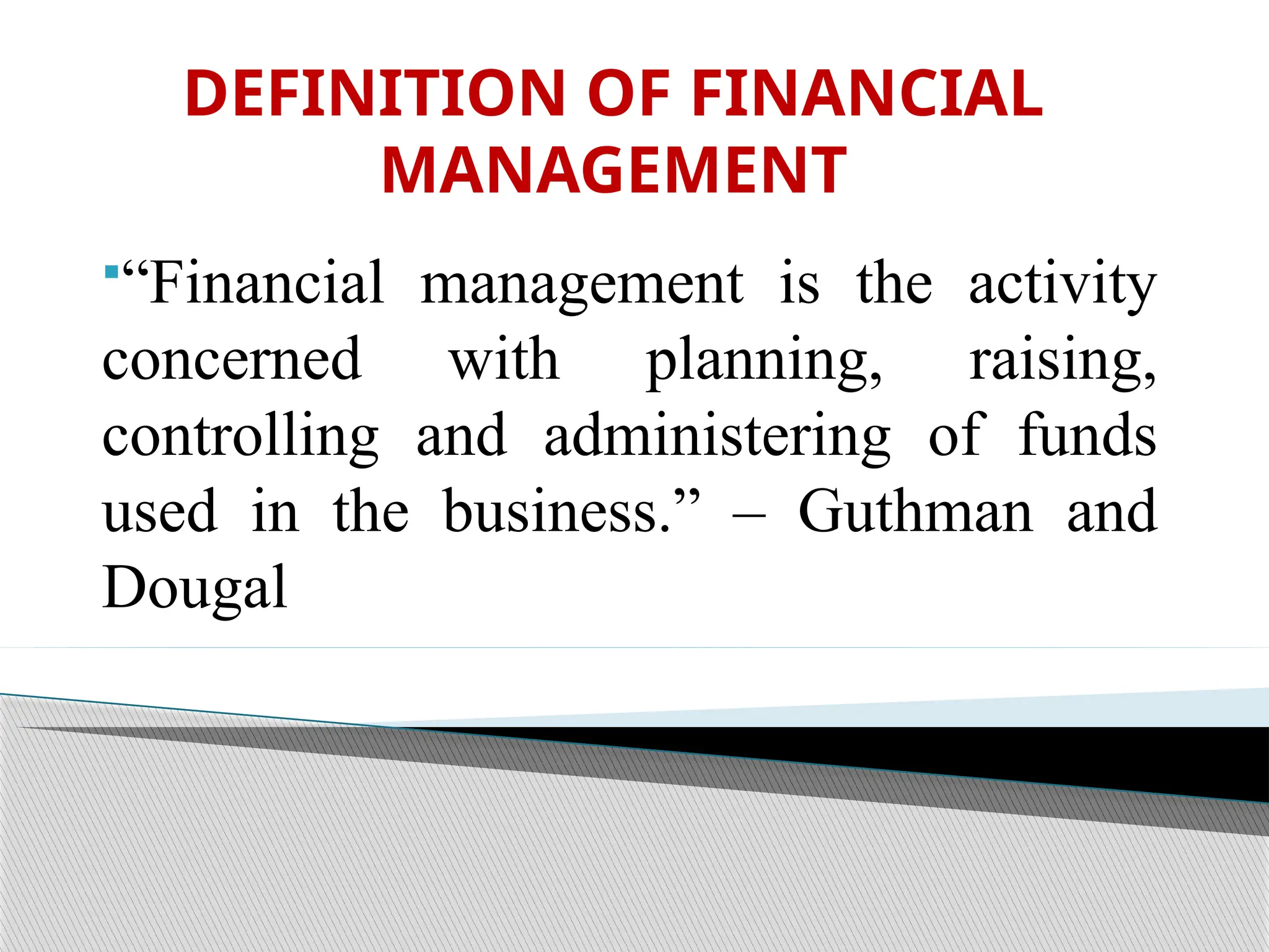 DEFINITION OF FINANCIAL
MANAGEMENT
“Financial management is the activity
concerned with planning, raising,
controlling and administering of funds
used in the business.” – Guthman and
Dougal
 