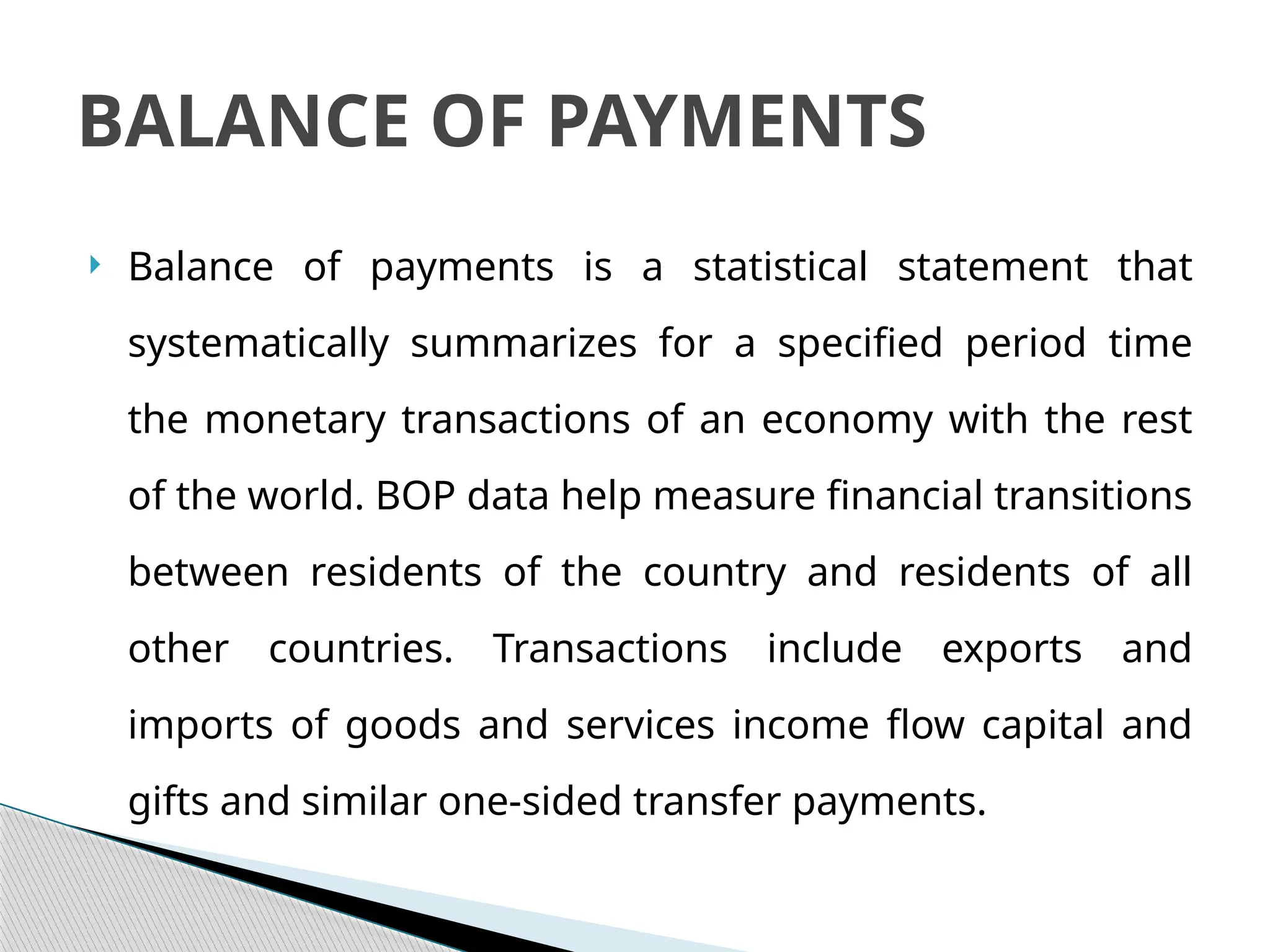  Balance of payments is a statistical statement that
systematically summarizes for a specified period time
the monetary transactions of an economy with the rest
of the world. BOP data help measure financial transitions
between residents of the country and residents of all
other countries. Transactions include exports and
imports of goods and services income flow capital and
gifts and similar one-sided transfer payments.
BALANCE OF PAYMENTS
 