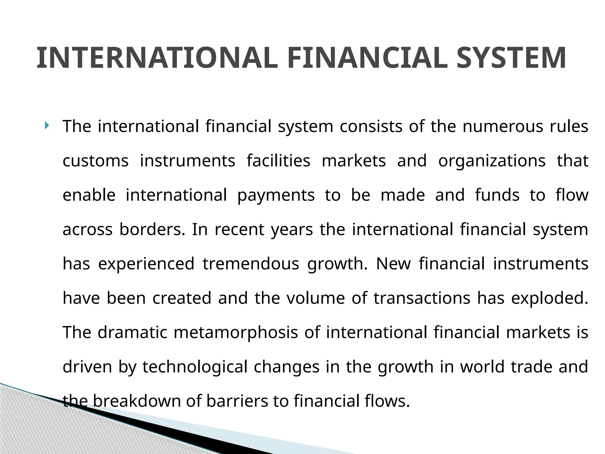  The international financial system consists of the numerous rules
customs instruments facilities markets and organizations that
enable international payments to be made and funds to flow
across borders. In recent years the international financial system
has experienced tremendous growth. New financial instruments
have been created and the volume of transactions has exploded.
The dramatic metamorphosis of international financial markets is
driven by technological changes in the growth in world trade and
the breakdown of barriers to financial flows.
INTERNATIONAL FINANCIAL SYSTEM
 