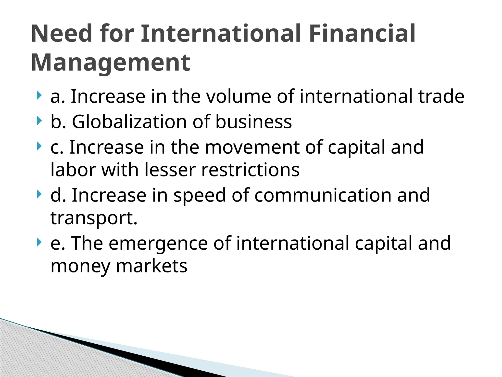  a. Increase in the volume of international trade
 b. Globalization of business
 c. Increase in the movement of capital and
labor with lesser restrictions
 d. Increase in speed of communication and
transport.
 e. The emergence of international capital and
money markets
Need for International Financial
Management
 