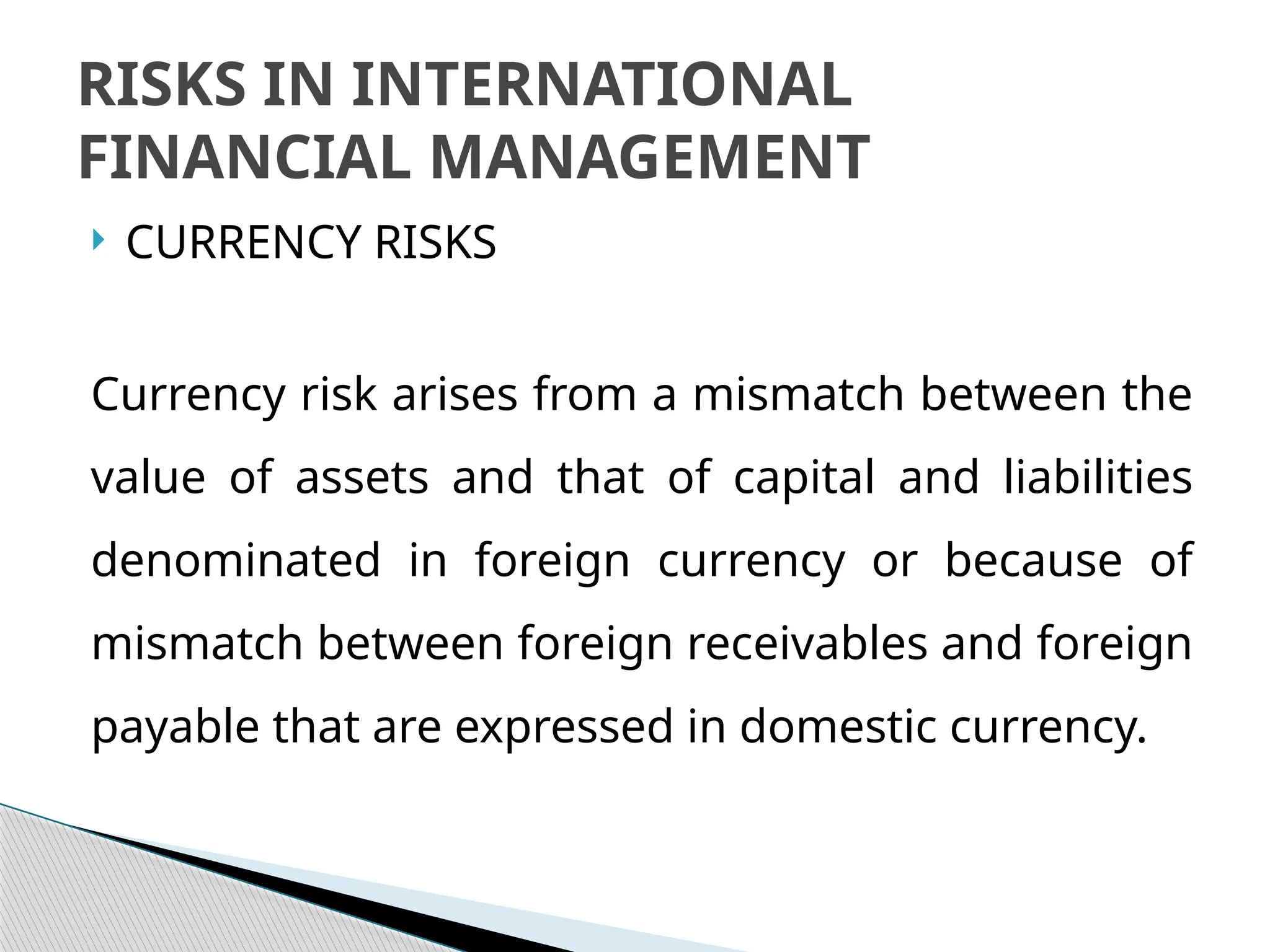  CURRENCY RISKS
Currency risk arises from a mismatch between the
value of assets and that of capital and liabilities
denominated in foreign currency or because of
mismatch between foreign receivables and foreign
payable that are expressed in domestic currency.
RISKS IN INTERNATIONAL
FINANCIAL MANAGEMENT
 