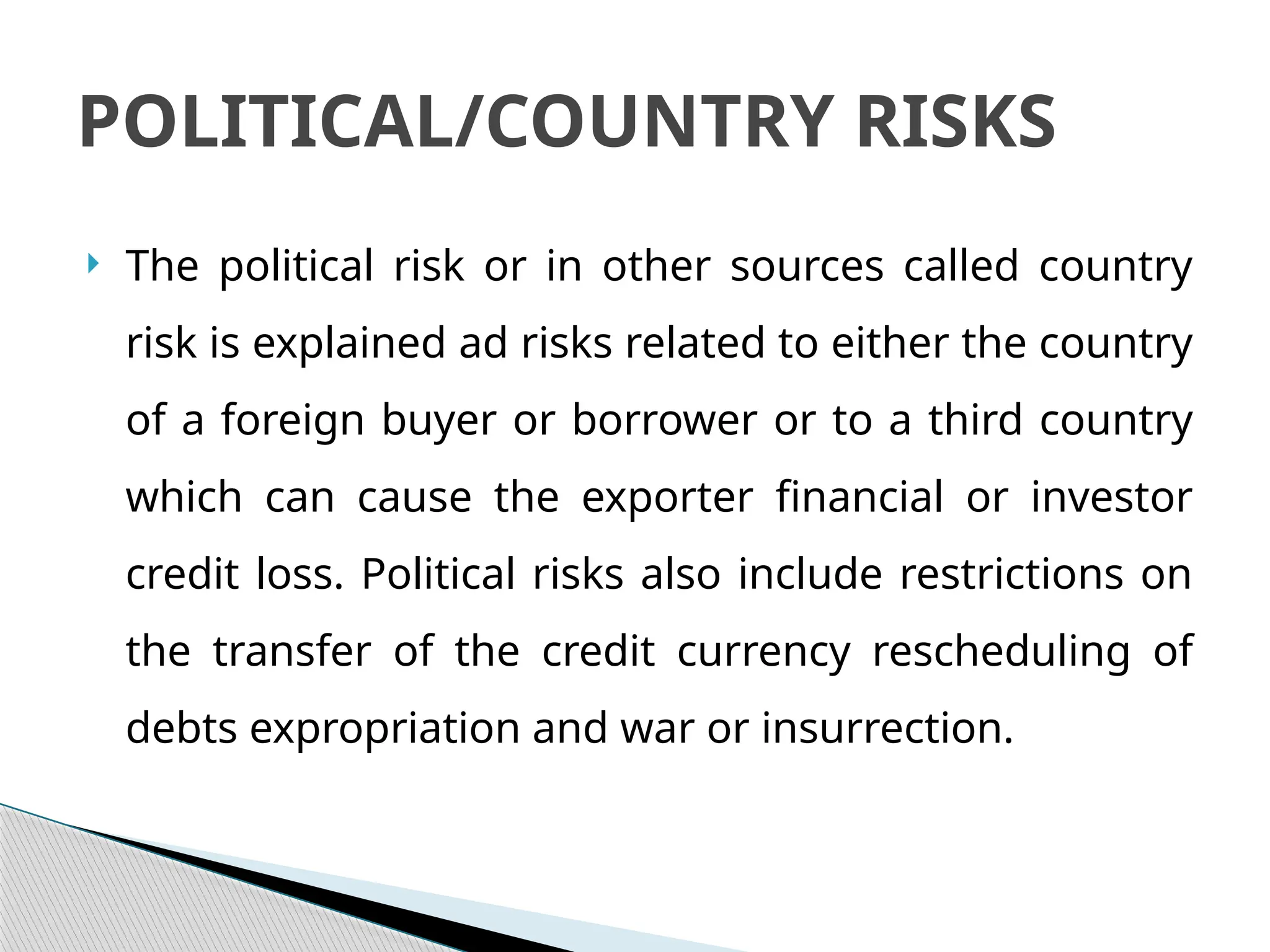  The political risk or in other sources called country
risk is explained ad risks related to either the country
of a foreign buyer or borrower or to a third country
which can cause the exporter financial or investor
credit loss. Political risks also include restrictions on
the transfer of the credit currency rescheduling of
debts expropriation and war or insurrection.
POLITICAL/COUNTRY RISKS
 