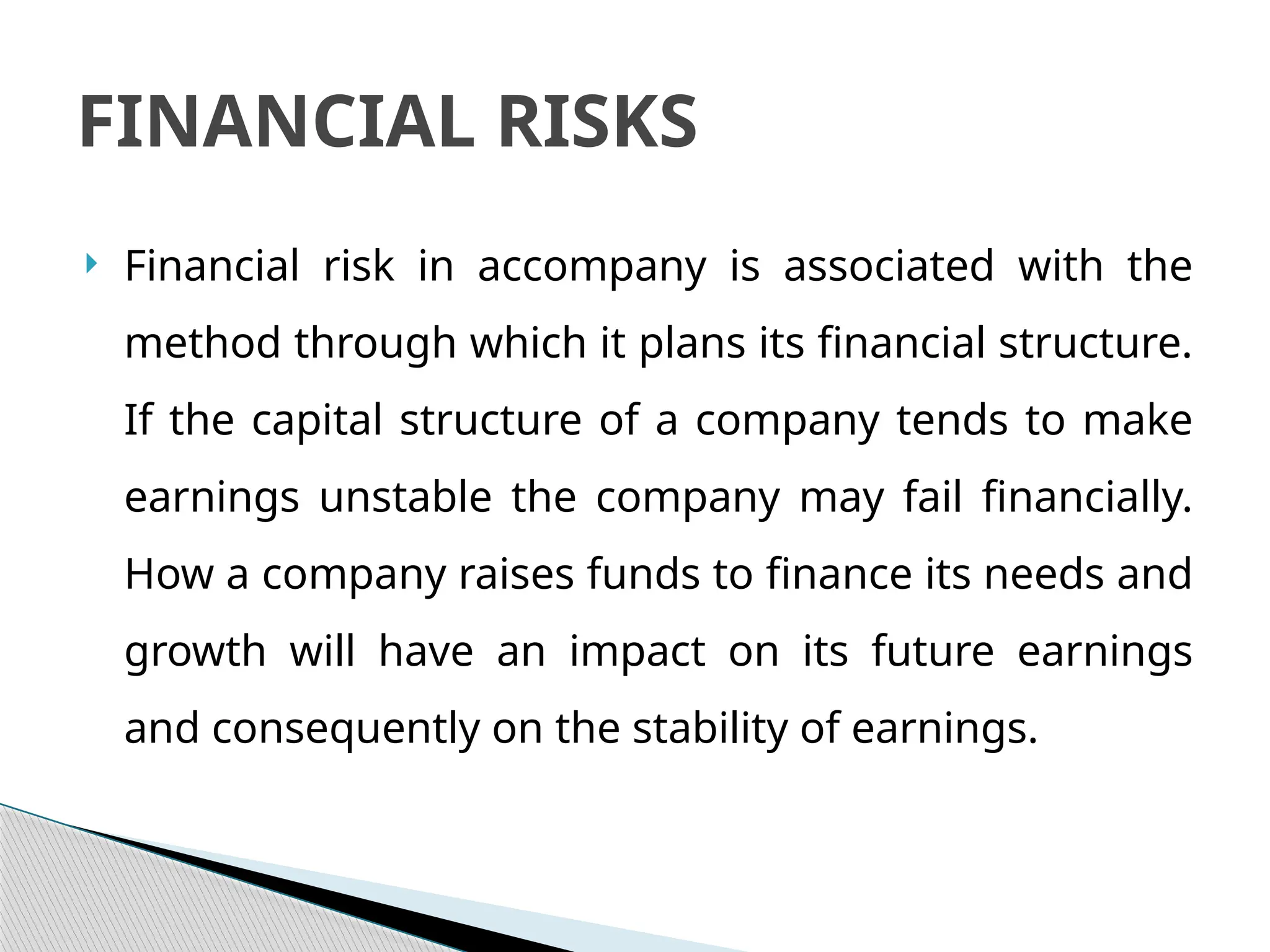  Financial risk in accompany is associated with the
method through which it plans its financial structure.
If the capital structure of a company tends to make
earnings unstable the company may fail financially.
How a company raises funds to finance its needs and
growth will have an impact on its future earnings
and consequently on the stability of earnings.
FINANCIAL RISKS
 