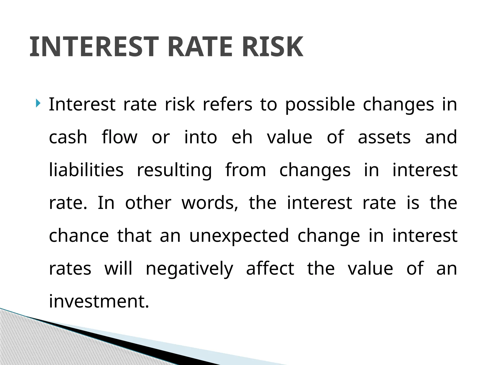  Interest rate risk refers to possible changes in
cash flow or into eh value of assets and
liabilities resulting from changes in interest
rate. In other words, the interest rate is the
chance that an unexpected change in interest
rates will negatively affect the value of an
investment.
INTEREST RATE RISK
 