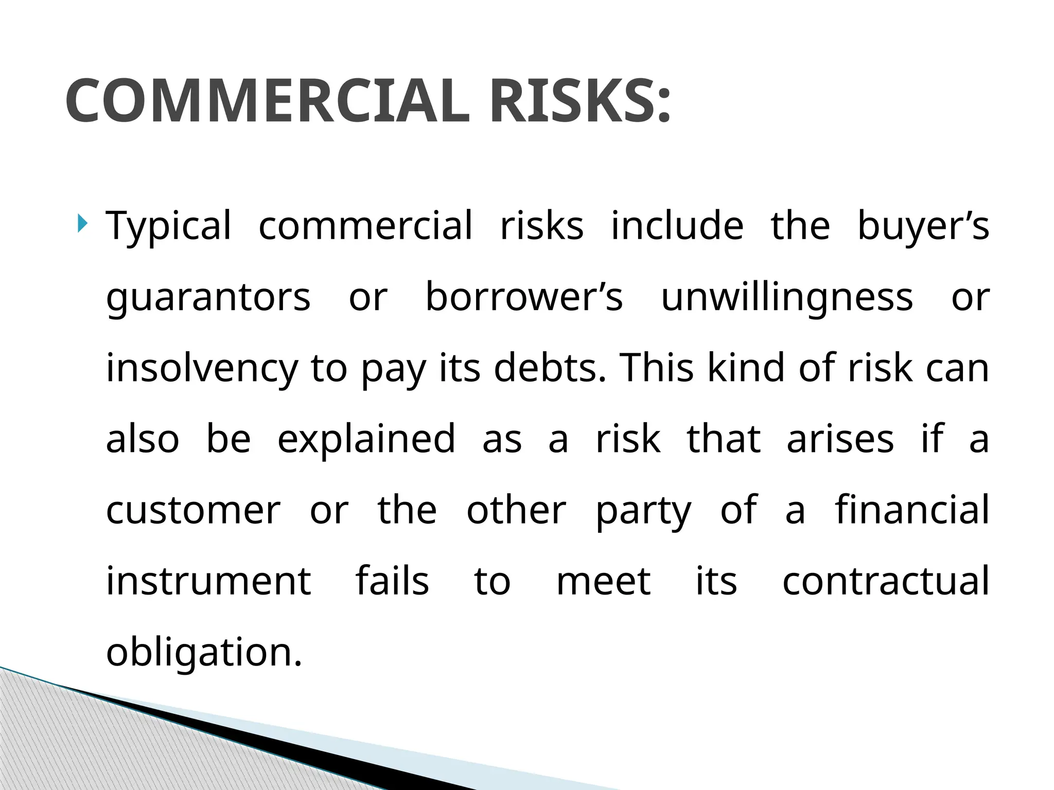  Typical commercial risks include the buyer’s
guarantors or borrower’s unwillingness or
insolvency to pay its debts. This kind of risk can
also be explained as a risk that arises if a
customer or the other party of a financial
instrument fails to meet its contractual
obligation.
COMMERCIAL RISKS:
 