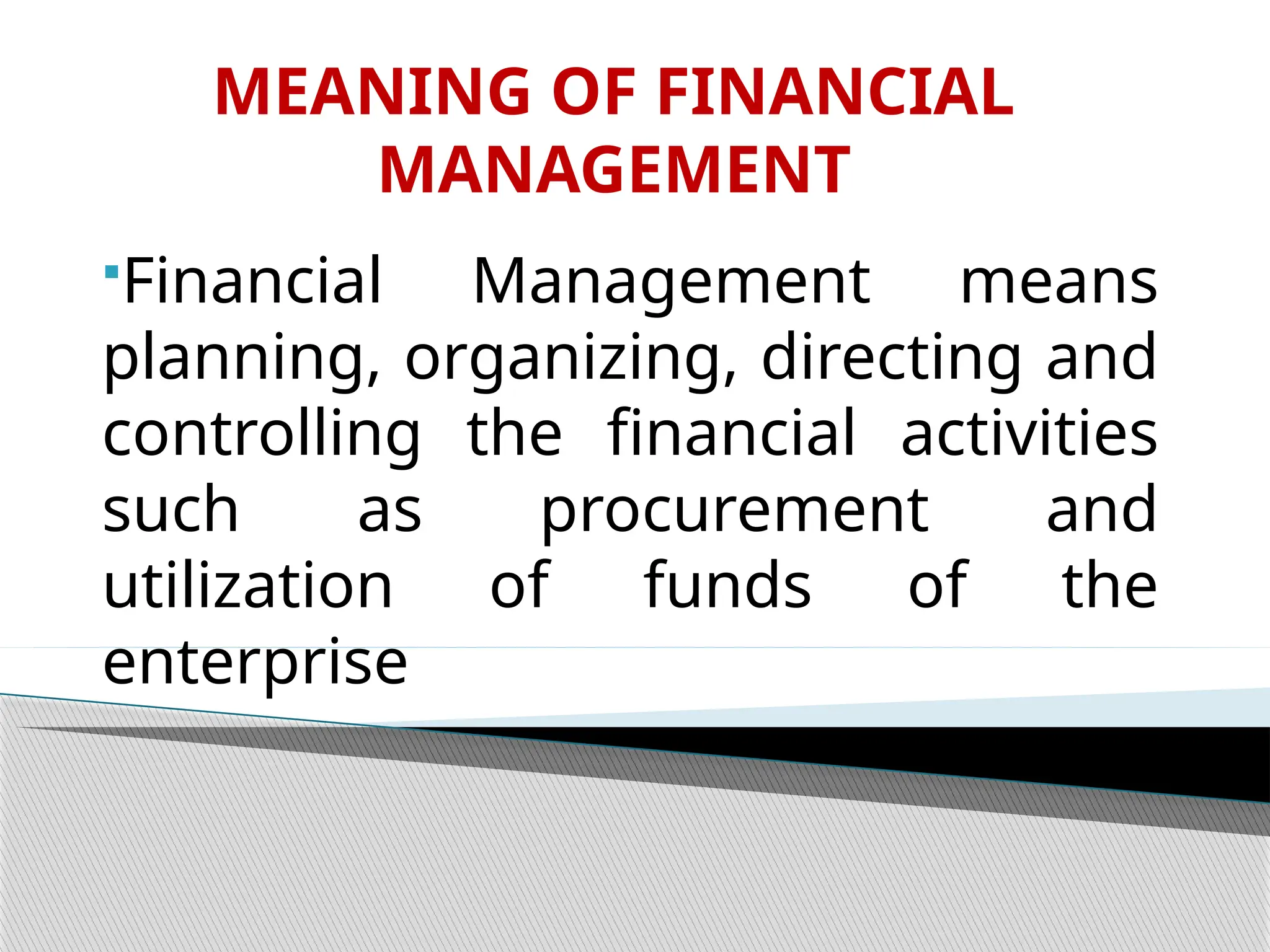MEANING OF FINANCIAL
MANAGEMENT
Financial Management means
planning, organizing, directing and
controlling the financial activities
such as procurement and
utilization of funds of the
enterprise
 