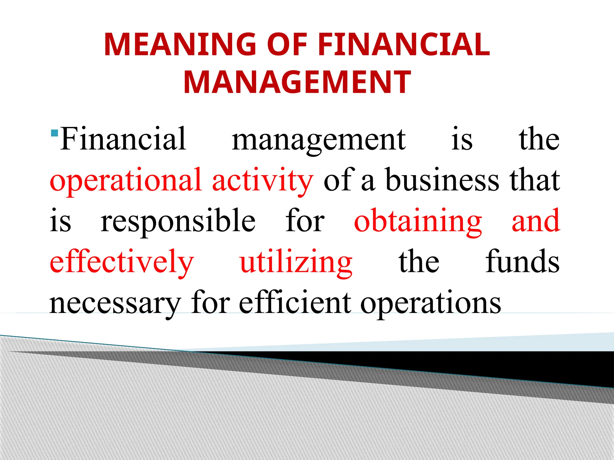 MEANING OF FINANCIAL
MANAGEMENT
Financial management is the
operational activity of a business that
is responsible for obtaining and
effectively utilizing the funds
necessary for efficient operations
 