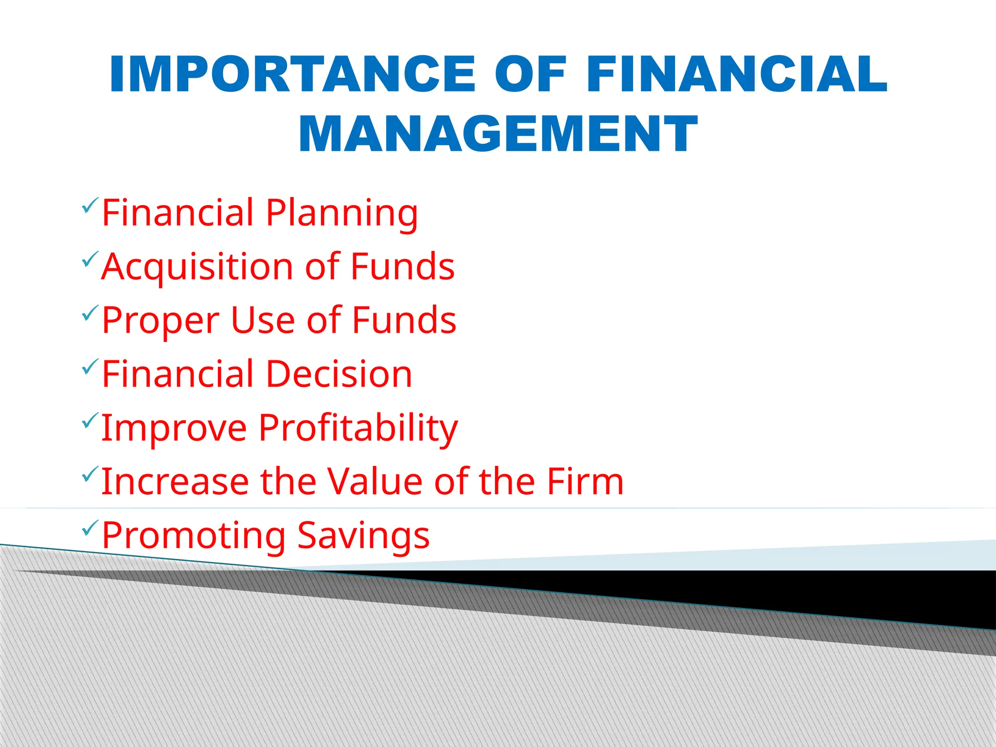 IMPORTANCE OF FINANCIAL
MANAGEMENT
Financial Planning
Acquisition of Funds
Proper Use of Funds
Financial Decision
Improve Profitability
Increase the Value of the Firm
Promoting Savings
 