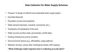 Data Collection for Water Supply Schemes

Purpose: To design an efficient and sustainable water supply system.

Key Data Required:

Population (current and projected).

Water demand (domestic, industrial, commercial, etc.).

Topography and geography of the area.

Water sources (surface water, groundwater, rainfall data).

Existing infrastructure and its condition.

Socio-economic factors (e.g., affordability, usage patterns).

Methods: Surveys, census data, hydrological studies, GIS mapping.
“What challenges might engineers face in collecting accurate data?”
 