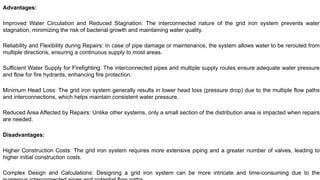 Advantages:
Improved Water Circulation and Reduced Stagnation: The interconnected nature of the grid iron system prevents water
stagnation, minimizing the risk of bacterial growth and maintaining water quality.
Reliability and Flexibility during Repairs: In case of pipe damage or maintenance, the system allows water to be rerouted from
multiple directions, ensuring a continuous supply to most areas.
Sufficient Water Supply for Firefighting: The interconnected pipes and multiple supply routes ensure adequate water pressure
and flow for fire hydrants, enhancing fire protection.
Minimum Head Loss: The grid iron system generally results in lower head loss (pressure drop) due to the multiple flow paths
and interconnections, which helps maintain consistent water pressure.
Reduced Area Affected by Repairs: Unlike other systems, only a small section of the distribution area is impacted when repairs
are needed.
Disadvantages:
Higher Construction Costs: The grid iron system requires more extensive piping and a greater number of valves, leading to
higher initial construction costs.
Complex Design and Calculations: Designing a grid iron system can be more intricate and time-consuming due to the
 