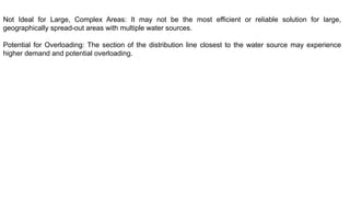 Not Ideal for Large, Complex Areas: It may not be the most efficient or reliable solution for large,
geographically spread-out areas with multiple water sources.
Potential for Overloading: The section of the distribution line closest to the water source may experience
higher demand and potential overloading.
 