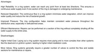 Advantages:
High Reliability: In a ring system, water can reach any point from at least two directions. This ensures a
continuous water supply even if one section of the ring is damaged or undergoing maintenance.
Reduced Stagnation: The continuous flow in a ring system minimizes water stagnation, which can improve
water quality and reduce the risk of bacterial growth.
Improved Pressure: The ring configuration helps maintain consistent water pressure throughout the
distribution area, especially in well-planned areas.
Efficient Maintenance: Repairs can be performed on a section of the ring without completely shutting off the
water supply to the entire area.
Disadvantages:
Higher Initial Cost: Laying out a ring system requires more piping and is more complex than other systems
like the dead-end or gridiron system, leading to higher initial installation costs.
More Valves: Ring systems generally require a greater number of valves to control the flow and isolate
sections for maintenance or repairs.
 