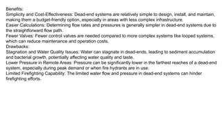 Benefits:
Simplicity and Cost-Effectiveness: Dead-end systems are relatively simple to design, install, and maintain,
making them a budget-friendly option, especially in areas with less complex infrastructure.
Easier Calculations: Determining flow rates and pressures is generally simpler in dead-end systems due to
the straightforward flow path.
Fewer Valves: Fewer control valves are needed compared to more complex systems like looped systems,
which can reduce maintenance and operation costs.
Drawbacks:
Stagnation and Water Quality Issues: Water can stagnate in dead-ends, leading to sediment accumulation
and bacterial growth, potentially affecting water quality and taste.
Lower Pressure in Remote Areas: Pressure can be significantly lower in the farthest reaches of a dead-end
system, especially during peak demand or when fire hydrants are in use.
Limited Firefighting Capability: The limited water flow and pressure in dead-end systems can hinder
firefighting efforts.
 