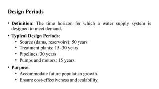 Design Periods
• Definition: The time horizon for which a water supply system is
designed to meet demand.
• Typical Design Periods:
• Source (dams, reservoirs): 50 years
• Treatment plants: 15–30 years
• Pipelines: 30 years
• Pumps and motors: 15 years
• Purpose:
• Accommodate future population growth.
• Ensure cost-effectiveness and scalability.
 