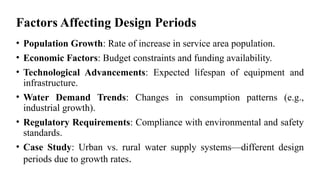 Factors Affecting Design Periods
• Population Growth: Rate of increase in service area population.
• Economic Factors: Budget constraints and funding availability.
• Technological Advancements: Expected lifespan of equipment and
infrastructure.
• Water Demand Trends: Changes in consumption patterns (e.g.,
industrial growth).
• Regulatory Requirements: Compliance with environmental and safety
standards.
• Case Study: Urban vs. rural water supply systems—different design
periods due to growth rates.
 