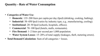 Quantity - Rate of Water Consumption
• Categories of Water Use:
• Domestic: 135–200 liters per capita per day (lpcd) (drinking, cooking, bathing).
• Industrial: 50–450 lpcd (varies by industry type, e.g., manufacturing, cooling).
• Institutional: 20–50 lpcd (schools, hospitals, offices).
• Commercial: 70–100 lpcd (hotels, malls, restaurants).
• Fire Demand: 1–2 liters per second per 1,000 population.
• Water System Losses: 15–20% of total supply (leakages, theft, metering errors).
• Total Demand Calculation: Sum of all categories + losses.
 