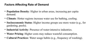 Factors Affecting Rate of Demand
• Population Density: Higher in urban areas, increasing per capita
demand.
• Climate: Hotter regions increase water use for bathing, cooling.
• Socioeconomic Status: Higher income groups use more water (e.g., for
gardening, pools).
• Industrial Activity: Presence of water-intensive industries.
• Water Pricing: Higher costs may reduce wasteful consumption.
• Cultural Practices: Water usage habits (e.g., frequency of washing).
 