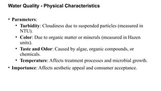 Water Quality - Physical Characteristics
• Parameters:
• Turbidity: Cloudiness due to suspended particles (measured in
NTU).
• Color: Due to organic matter or minerals (measured in Hazen
units).
• Taste and Odor: Caused by algae, organic compounds, or
chemicals.
• Temperature: Affects treatment processes and microbial growth.
• Importance: Affects aesthetic appeal and consumer acceptance.
 