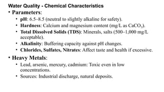 Water Quality - Chemical Characteristics
• Parameters:
• pH: 6.5–8.5 (neutral to slightly alkaline for safety).
• Hardness: Calcium and magnesium content (mg/L as CaCO ).
₃
• Total Dissolved Solids (TDS): Minerals, salts (500–1,000 mg/L
acceptable).
• Alkalinity: Buffering capacity against pH changes.
• Chlorides, Sulfates, Nitrates: Affect taste and health if excessive.
• Heavy Metals:
• Lead, arsenic, mercury, cadmium: Toxic even in low
concentrations.
• Sources: Industrial discharge, natural deposits.
 