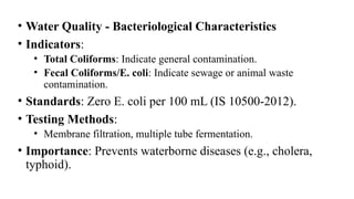• Water Quality - Bacteriological Characteristics
• Indicators:
• Total Coliforms: Indicate general contamination.
• Fecal Coliforms/E. coli: Indicate sewage or animal waste
contamination.
• Standards: Zero E. coli per 100 mL (IS 10500-2012).
• Testing Methods:
• Membrane filtration, multiple tube fermentation.
• Importance: Prevents waterborne diseases (e.g., cholera,
typhoid).
 