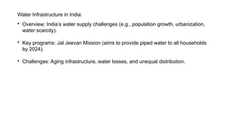 Water Infrastructure in India:

Overview: India’s water supply challenges (e.g., population growth, urbanization,
water scarcity).

Key programs: Jal Jeevan Mission (aims to provide piped water to all households
by 2024).

Challenges: Aging infrastructure, water losses, and unequal distribution.
 
